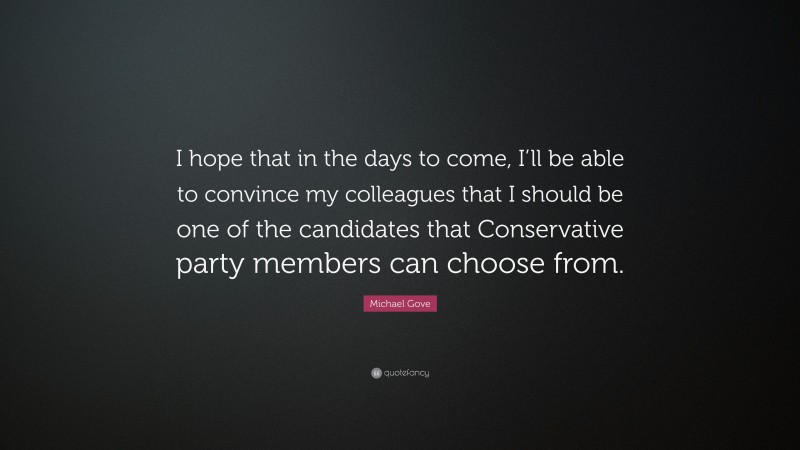 Michael Gove Quote: “I hope that in the days to come, I’ll be able to convince my colleagues that I should be one of the candidates that Conservative party members can choose from.”