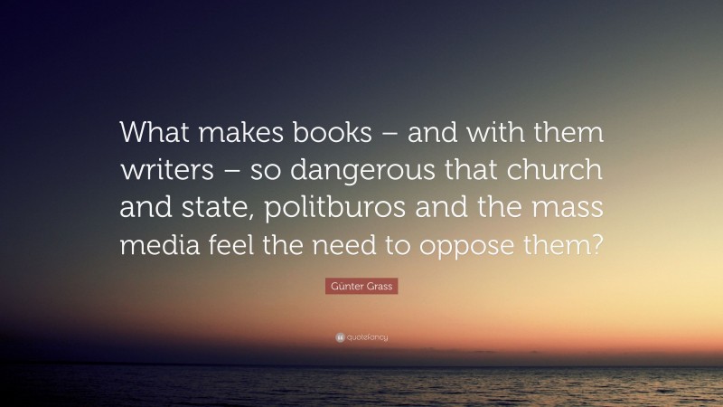 Günter Grass Quote: “What makes books – and with them writers – so dangerous that church and state, politburos and the mass media feel the need to oppose them?”