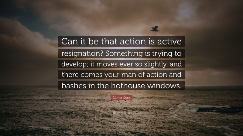 Günter Grass Quote: “Can it be that action is active resignation? Something is trying to develop; it moves ever so slightly, and there comes your man of action and bashes in the hothouse windows.”