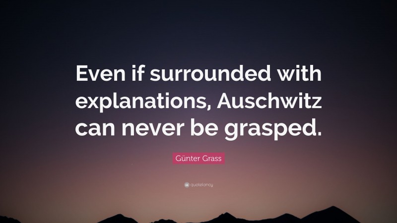 Günter Grass Quote: “Even if surrounded with explanations, Auschwitz can never be grasped.”