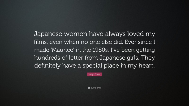 Hugh Grant Quote: “Japanese women have always loved my films, even when no one else did. Ever since I made ‘Maurice’ in the 1980s, I’ve been getting hundreds of letter from Japanese girls. They definitely have a special place in my heart.”