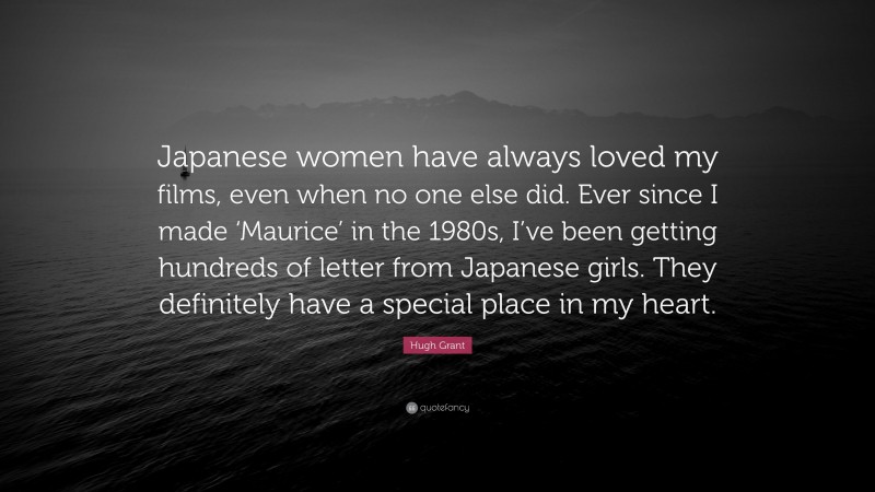 Hugh Grant Quote: “Japanese women have always loved my films, even when no one else did. Ever since I made ‘Maurice’ in the 1980s, I’ve been getting hundreds of letter from Japanese girls. They definitely have a special place in my heart.”