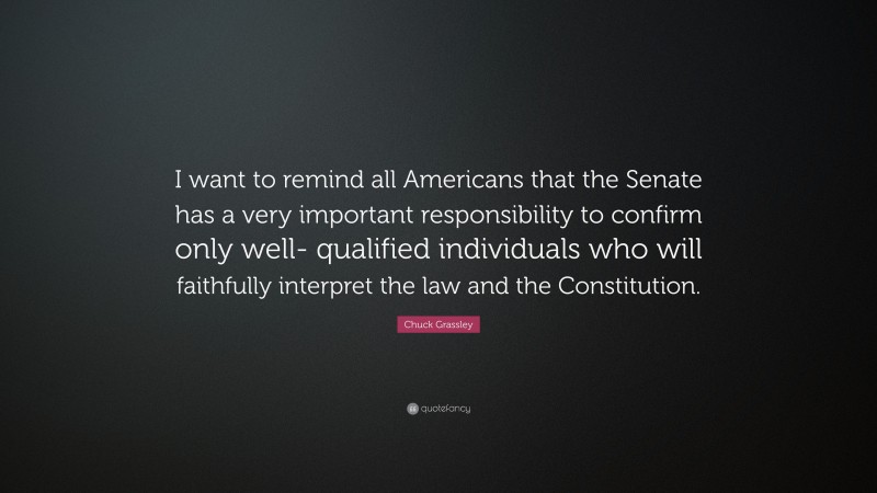 Chuck Grassley Quote: “I want to remind all Americans that the Senate has a very important responsibility to confirm only well- qualified individuals who will faithfully interpret the law and the Constitution.”