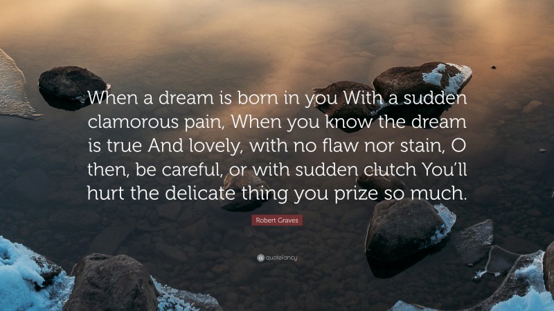 Robert Graves Quote: “When a dream is born in you With a sudden clamorous pain, When you know the dream is true And lovely, with no flaw nor stain, O then, be careful, or with sudden clutch You’ll hurt the delicate thing you prize so much.”