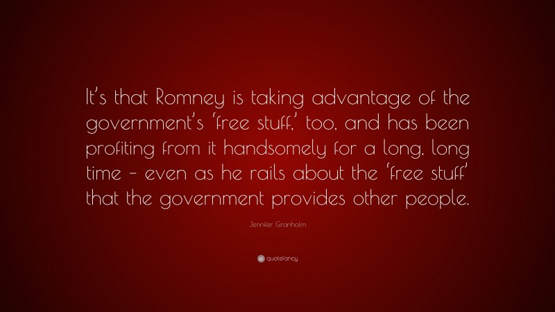 Jennifer Granholm Quote: “It’s that Romney is taking advantage of the government’s ‘free stuff,’ too, and has been profiting from it handsomely for a long, long time – even as he rails about the ‘free stuff’ that the government provides other people.”