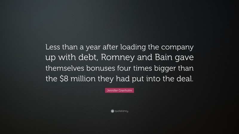 Jennifer Granholm Quote: “Less than a year after loading the company up with debt, Romney and Bain gave themselves bonuses four times bigger than the $8 million they had put into the deal.”