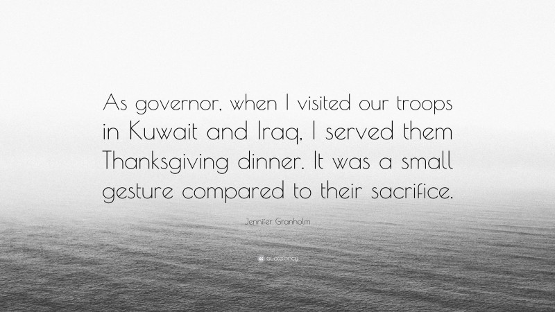 Jennifer Granholm Quote: “As governor, when I visited our troops in Kuwait and Iraq, I served them Thanksgiving dinner. It was a small gesture compared to their sacrifice.”