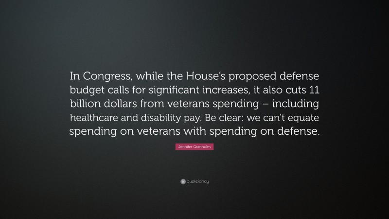 Jennifer Granholm Quote: “In Congress, while the House’s proposed defense budget calls for significant increases, it also cuts 11 billion dollars from veterans spending – including healthcare and disability pay. Be clear: we can’t equate spending on veterans with spending on defense.”