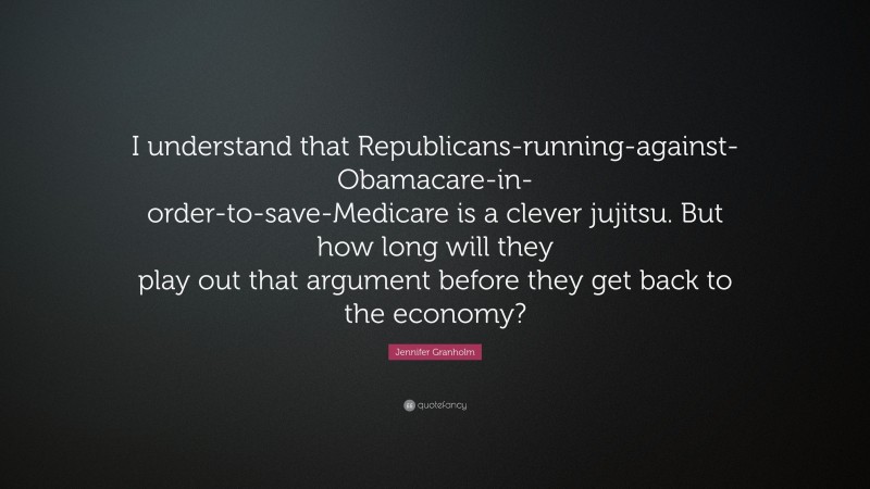 Jennifer Granholm Quote: “I understand that Republicans-running-against-Obamacare-in-order-to-save-Medicare is a clever jujitsu. But how long will they play out that argument before they get back to the economy?”