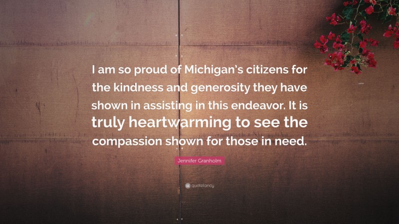 Jennifer Granholm Quote: “I am so proud of Michigan’s citizens for the kindness and generosity they have shown in assisting in this endeavor. It is truly heartwarming to see the compassion shown for those in need.”