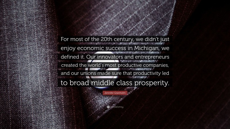 Jennifer Granholm Quote: “For most of the 20th century, we didn’t just enjoy economic success in Michigan, we defined it. Our innovators and entrepreneurs created the world’s most productive companies, and our unions made sure that productivity led to broad middle class prosperity.”