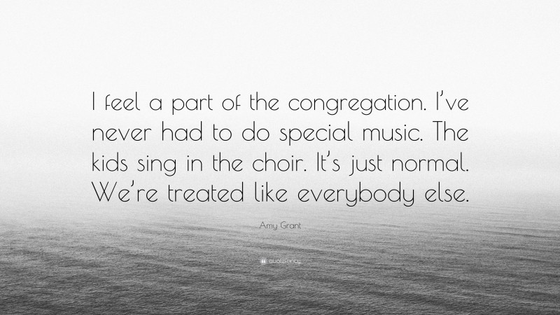 Amy Grant Quote: “I feel a part of the congregation. I’ve never had to do special music. The kids sing in the choir. It’s just normal. We’re treated like everybody else.”