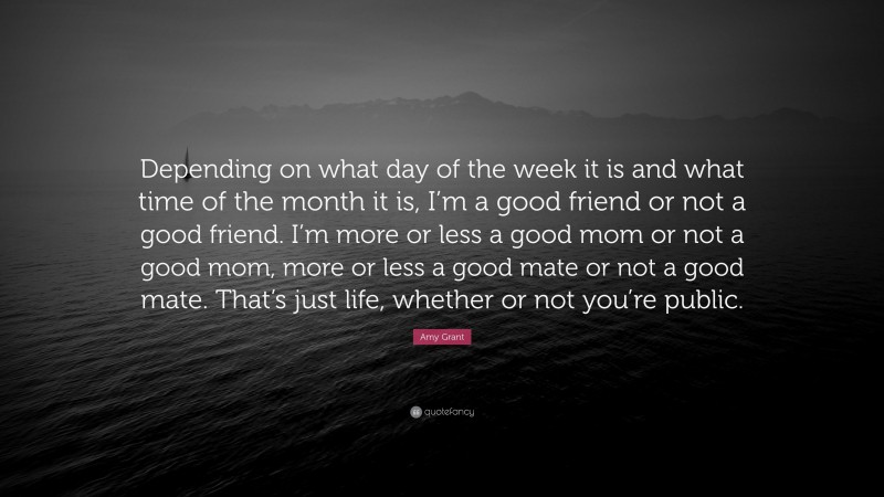 Amy Grant Quote: “Depending on what day of the week it is and what time of the month it is, I’m a good friend or not a good friend. I’m more or less a good mom or not a good mom, more or less a good mate or not a good mate. That’s just life, whether or not you’re public.”