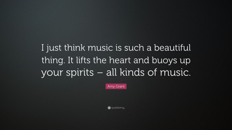 Amy Grant Quote: “I just think music is such a beautiful thing. It lifts the heart and buoys up your spirits – all kinds of music.”