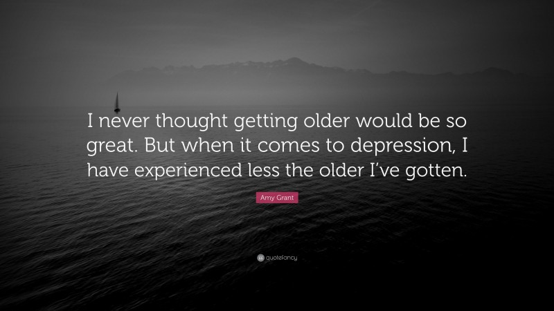 Amy Grant Quote: “I never thought getting older would be so great. But when it comes to depression, I have experienced less the older I’ve gotten.”