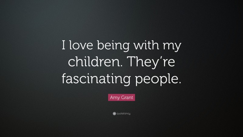 Amy Grant Quote: “I love being with my children. They’re fascinating people.”