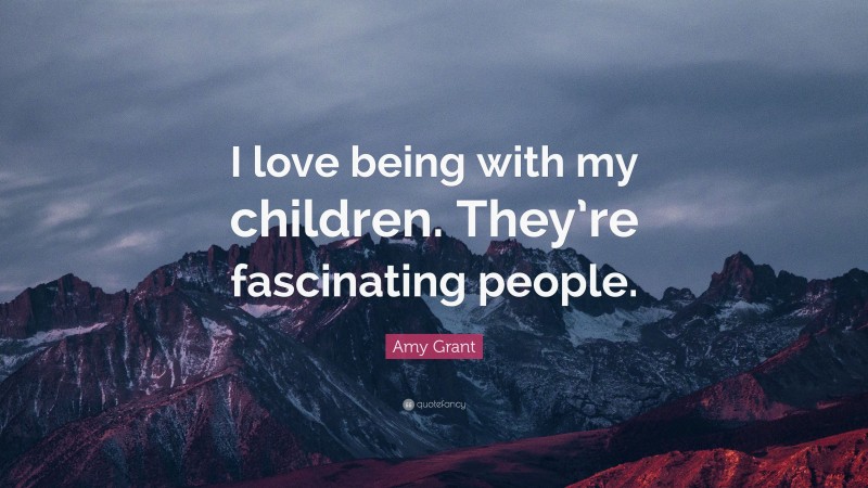 Amy Grant Quote: “I love being with my children. They’re fascinating people.”