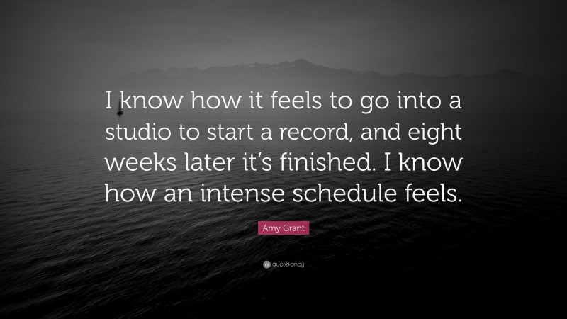 Amy Grant Quote: “I know how it feels to go into a studio to start a record, and eight weeks later it’s finished. I know how an intense schedule feels.”