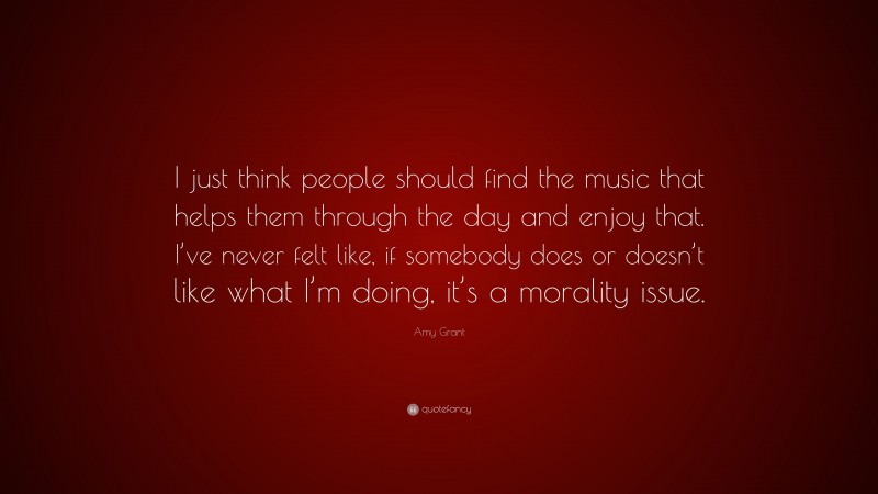 Amy Grant Quote: “I just think people should find the music that helps them through the day and enjoy that. I’ve never felt like, if somebody does or doesn’t like what I’m doing, it’s a morality issue.”