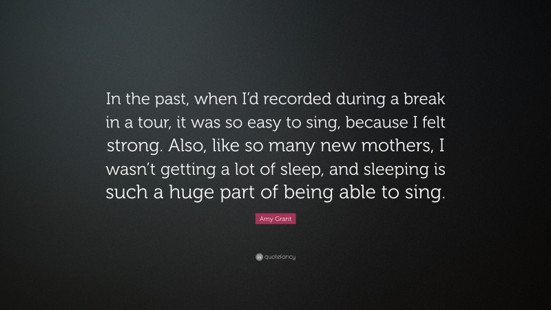 Amy Grant Quote: “In the past, when I’d recorded during a break in a tour, it was so easy to sing, because I felt strong. Also, like so many new mothers, I wasn’t getting a lot of sleep, and sleeping is such a huge part of being able to sing.”