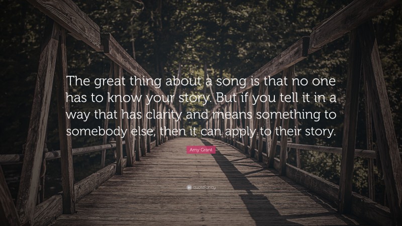 Amy Grant Quote: “The great thing about a song is that no one has to know your story. But if you tell it in a way that has clarity and means something to somebody else, then it can apply to their story.”