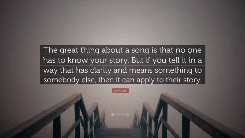 Amy Grant Quote: “The great thing about a song is that no one has to know your story. But if you tell it in a way that has clarity and means something to somebody else, then it can apply to their story.”
