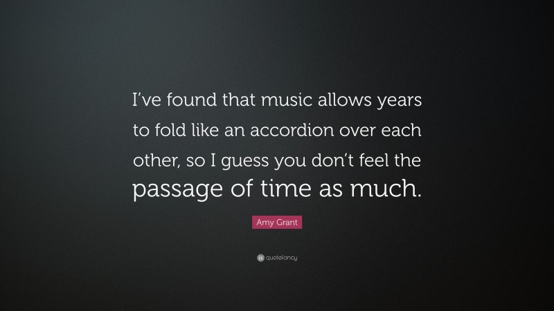 Amy Grant Quote: “I’ve found that music allows years to fold like an accordion over each other, so I guess you don’t feel the passage of time as much.”
