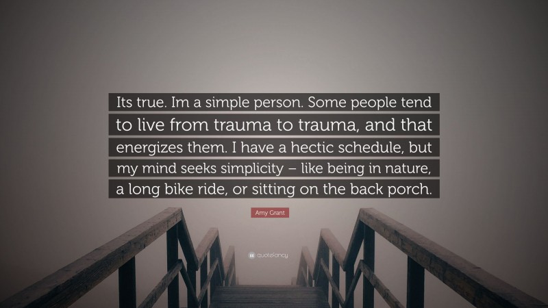 Amy Grant Quote: “Its true. Im a simple person. Some people tend to live from trauma to trauma, and that energizes them. I have a hectic schedule, but my mind seeks simplicity – like being in nature, a long bike ride, or sitting on the back porch.”
