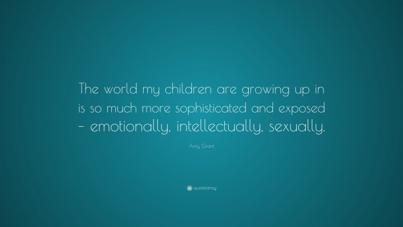 Amy Grant Quote: “The world my children are growing up in is so much more sophisticated and exposed – emotionally, intellectually, sexually.”