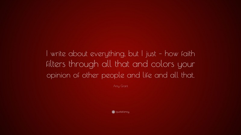 Amy Grant Quote: “I write about everything, but I just – how faith filters through all that and colors your opinion of other people and life and all that.”