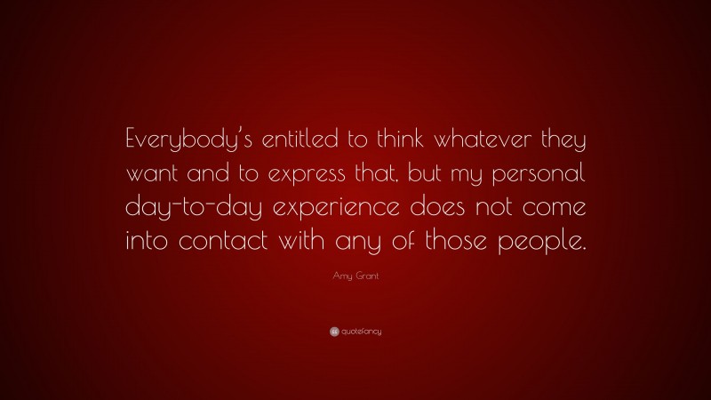Amy Grant Quote: “Everybody’s entitled to think whatever they want and to express that, but my personal day-to-day experience does not come into contact with any of those people.”