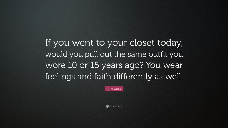 Amy Grant Quote: “If you went to your closet today, would you pull out the same outfit you wore 10 or 15 years ago? You wear feelings and faith differently as well.”