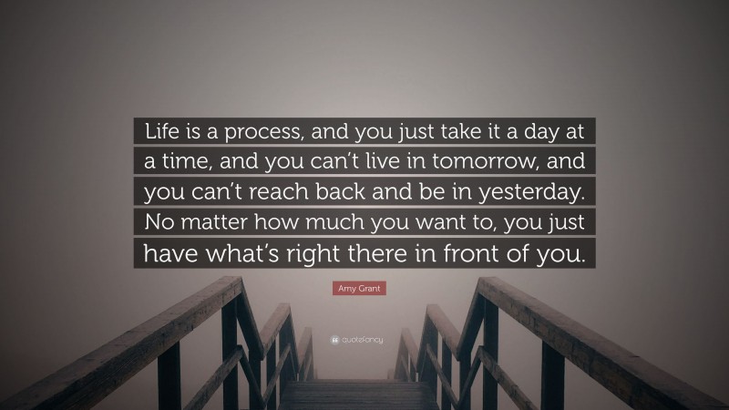 Amy Grant Quote: “Life is a process, and you just take it a day at a time, and you can’t live in tomorrow, and you can’t reach back and be in yesterday. No matter how much you want to, you just have what’s right there in front of you.”