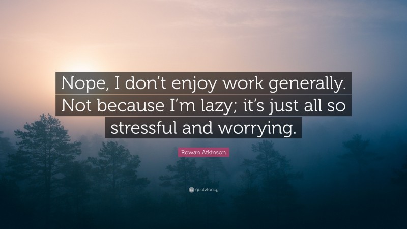 Rowan Atkinson Quote: “Nope, I don’t enjoy work generally. Not because I’m lazy; it’s just all so stressful and worrying.”