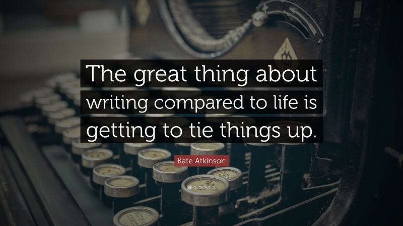 Kate Atkinson Quote: “The great thing about writing compared to life is getting to tie things up.”