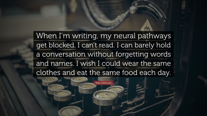 Kate Atkinson Quote: “When I’m writing, my neural pathways get blocked. I can’t read. I can barely hold a conversation without forgetting words and names. I wish I could wear the same clothes and eat the same food each day.”