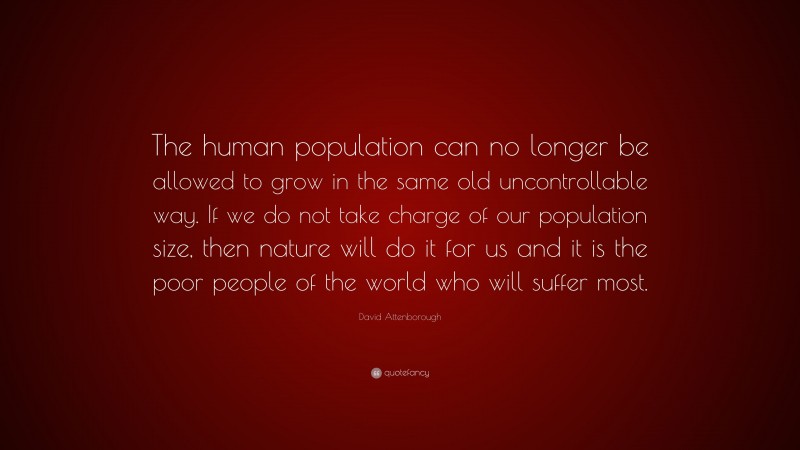 David Attenborough Quote: “The human population can no longer be allowed to grow in the same old uncontrollable way. If we do not take charge of our population size, then nature will do it for us and it is the poor people of the world who will suffer most.”