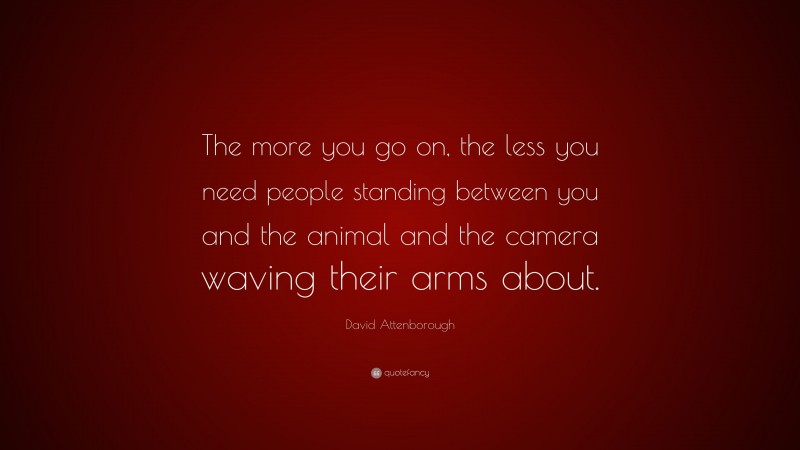 David Attenborough Quote: “The more you go on, the less you need people standing between you and the animal and the camera waving their arms about.”