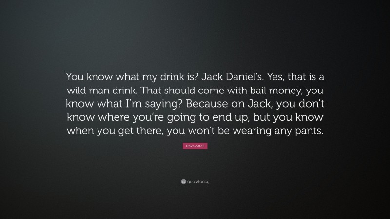 Dave Attell Quote: “You know what my drink is? Jack Daniel’s. Yes, that is a wild man drink. That should come with bail money, you know what I’m saying? Because on Jack, you don’t know where you’re going to end up, but you know when you get there, you won’t be wearing any pants.”