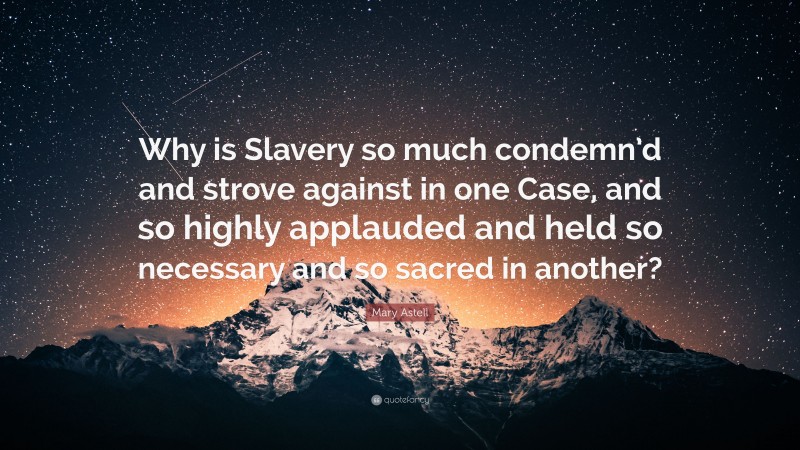 Mary Astell Quote: “Why is Slavery so much condemn’d and strove against in one Case, and so highly applauded and held so necessary and so sacred in another?”