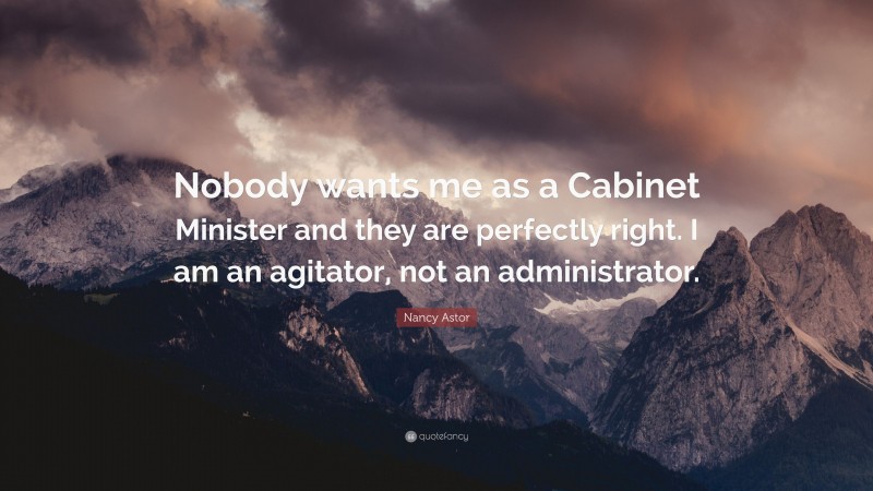 Nancy Astor Quote: “Nobody wants me as a Cabinet Minister and they are perfectly right. I am an agitator, not an administrator.”