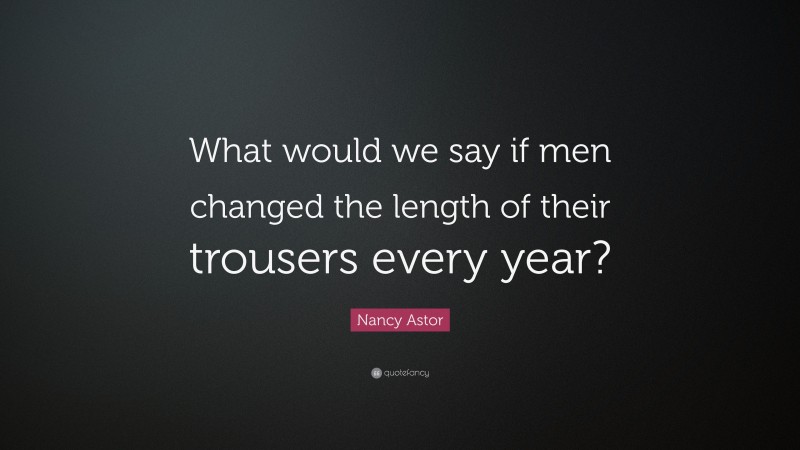 Nancy Astor Quote: “What would we say if men changed the length of their trousers every year?”