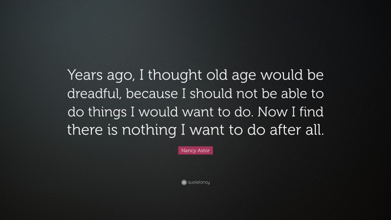 Nancy Astor Quote: “Years ago, I thought old age would be dreadful, because I should not be able to do things I would want to do. Now I find there is nothing I want to do after all.”