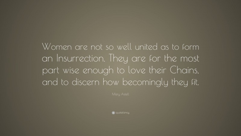 Mary Astell Quote: “Women are not so well united as to form an Insurrection. They are for the most part wise enough to love their Chains, and to discern how becomingly they fit.”