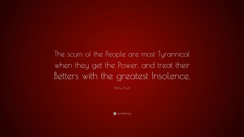 Mary Astell Quote: “The scum of the People are most Tyrannical when they get the Power, and treat their Betters with the greatest Insolence.”