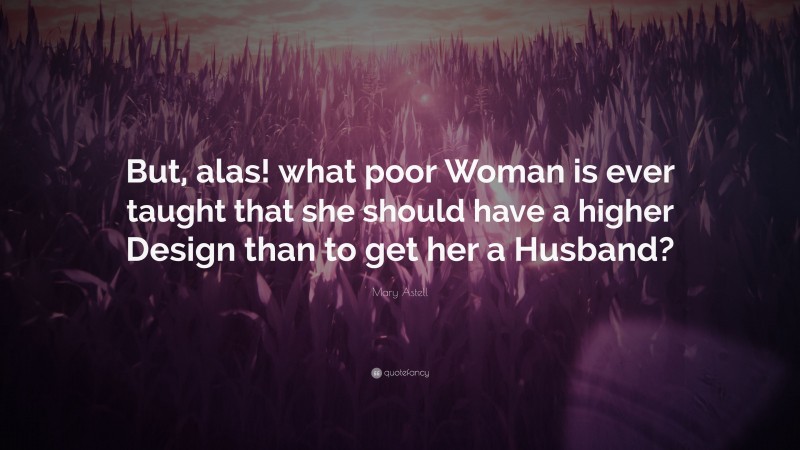 Mary Astell Quote: “But, alas! what poor Woman is ever taught that she should have a higher Design than to get her a Husband?”