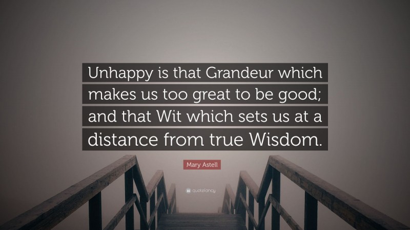 Mary Astell Quote: “Unhappy is that Grandeur which makes us too great to be good; and that Wit which sets us at a distance from true Wisdom.”