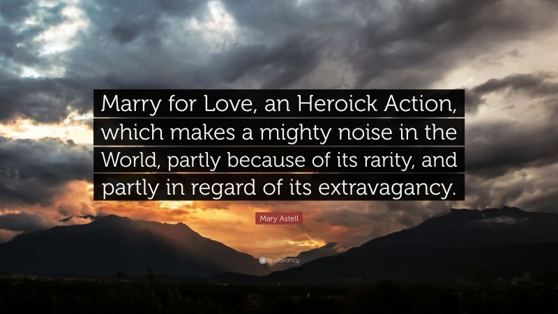 Mary Astell Quote: “Marry for Love, an Heroick Action, which makes a mighty noise in the World, partly because of its rarity, and partly in regard of its extravagancy.”