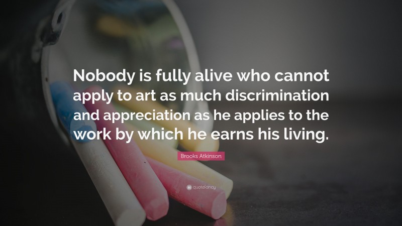 Brooks Atkinson Quote: “Nobody is fully alive who cannot apply to art as much discrimination and appreciation as he applies to the work by which he earns his living.”