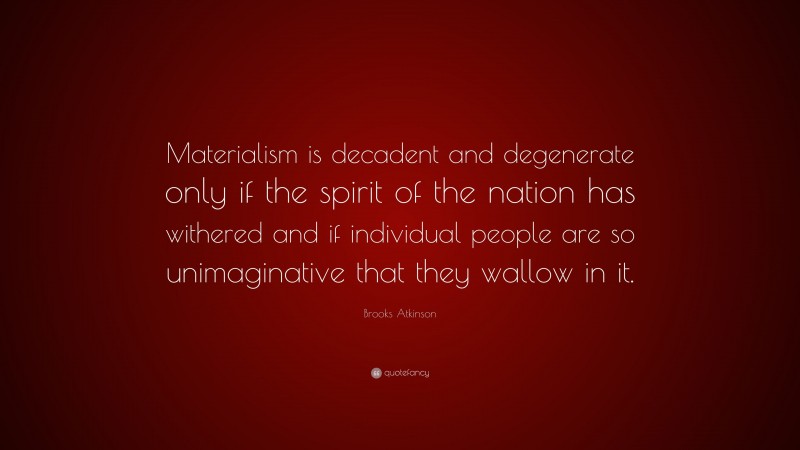 Brooks Atkinson Quote: “Materialism is decadent and degenerate only if the spirit of the nation has withered and if individual people are so unimaginative that they wallow in it.”